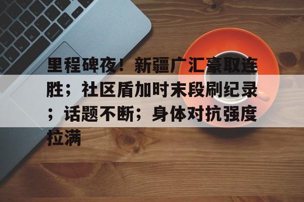 九游会官方网站包含里程碑夜！新疆广汇豪取连胜；社区盾加时末段刷纪录；话题不断；身体对抗强度拉满的词条